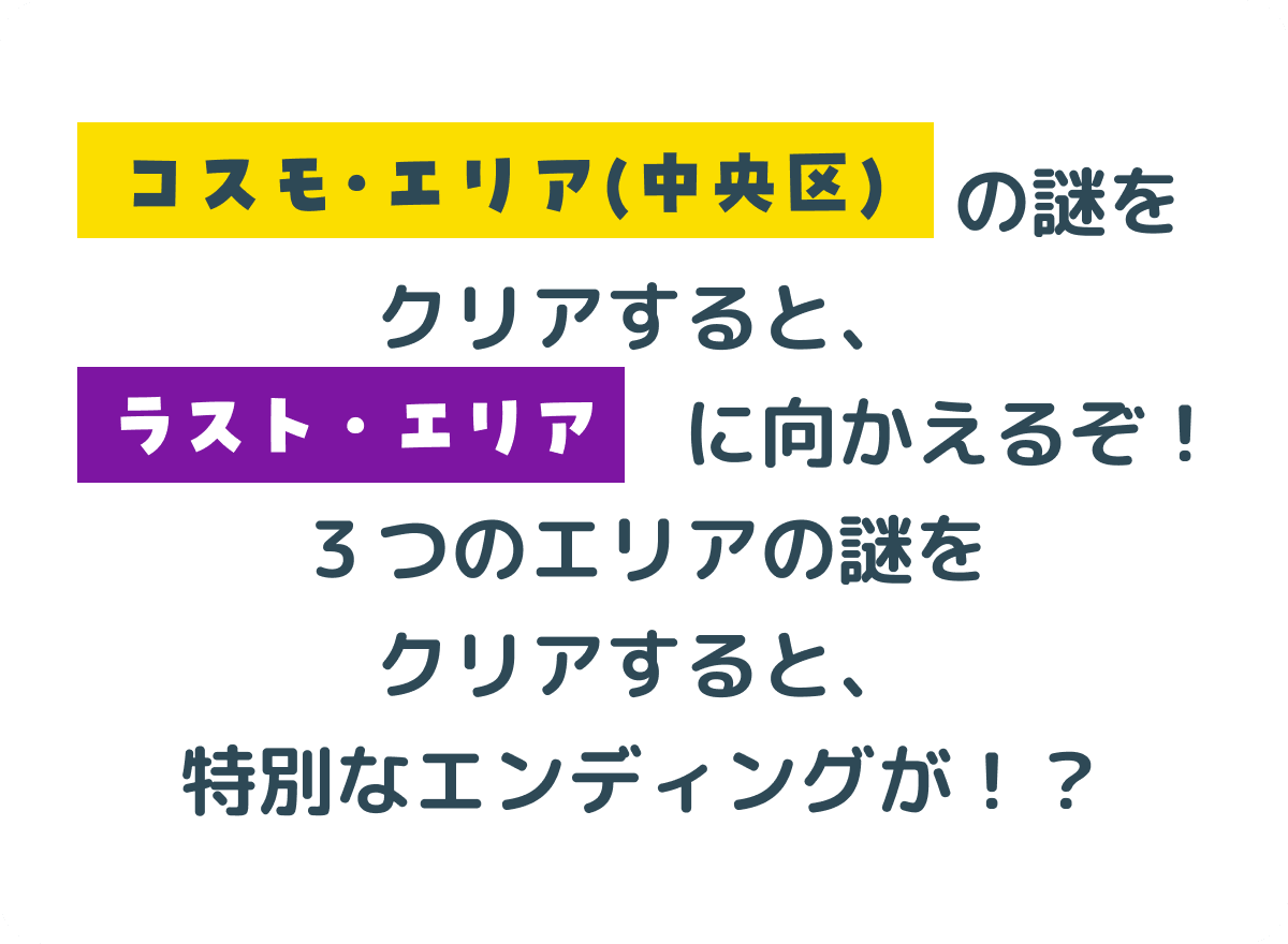 コスモ・エリア（中央区）の謎をクリアすると、ラスト・エリアに向かえるぞ！３つのエリアの謎をクリアすると、特別なエンディングが！？